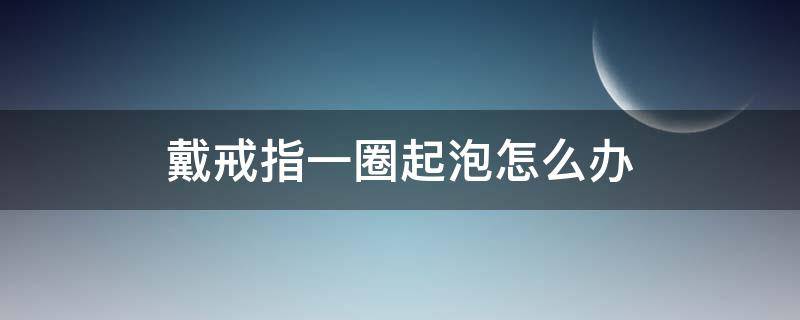 戴戒指一圈起泡怎么办（戴戒指一圈起泡怎么办图片）
