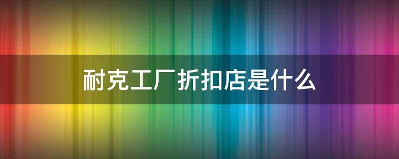 耐克工厂折扣店是什么（耐克工厂折扣店是什么意思）