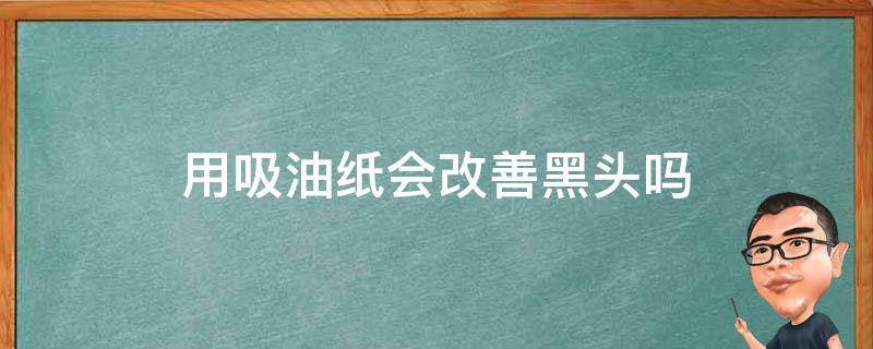 用吸油纸会改善黑头吗 用吸油纸会改善黑头吗女生
