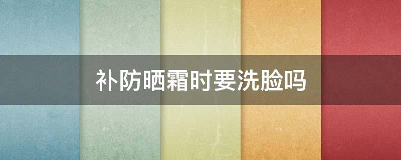 补防晒霜时要洗脸吗 补防晒霜时要洗脸吗男生
