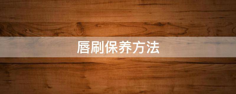 唇刷保养方法（唇刷保养方法有几种）