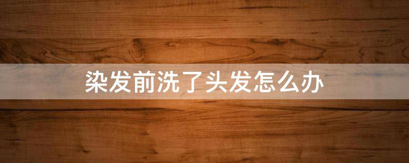 染发前洗了头发怎么办（染发前洗了头会怎样）