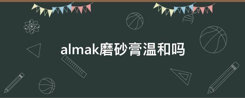 almak磨砂膏温和吗（almak磨砂膏怎么样）