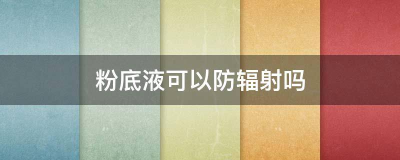 粉底液可以防辐射吗（粉底液可以防辐射吗女生）