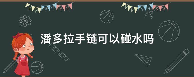 潘多拉手链可以碰水吗 潘多拉手链可以碰水吗图片