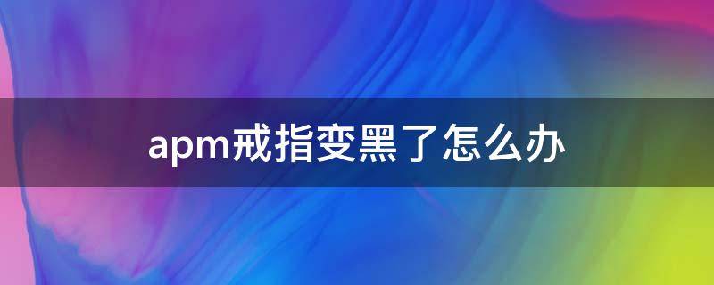 apm戒指变黑了怎么办（apm戒指变形了可以去修吗）