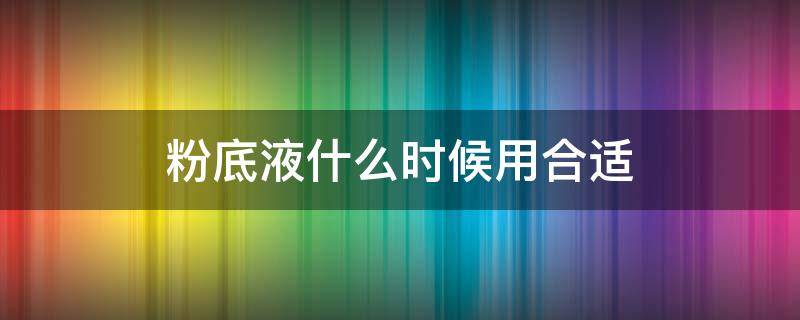 粉底液什么时候用合适（粉底什么时候用好）