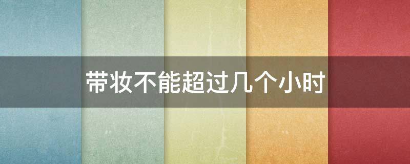 带妆不能超过几个小时（带妆多长时间要卸掉）