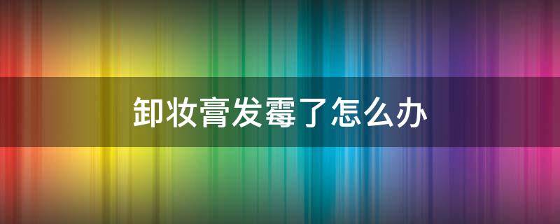 卸妆膏发霉了怎么办（卸妆膏发霉了怎么办啊）