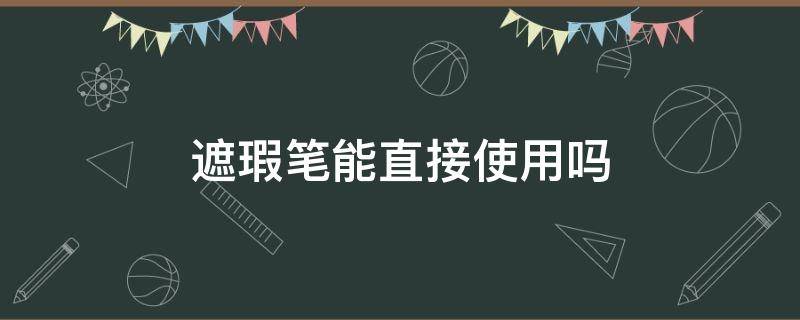 遮瑕笔能直接使用吗（遮瑕笔能直接使用吗女生）