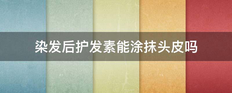 染发后护发素能涂抹头皮吗 染发后可以用护发素吗 用了会不会加速褪色