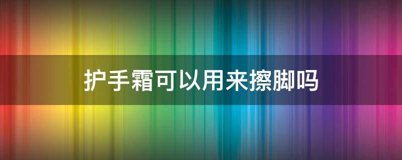 护手霜可以用来擦脚吗 过期的护手霜可以用来擦脚吗