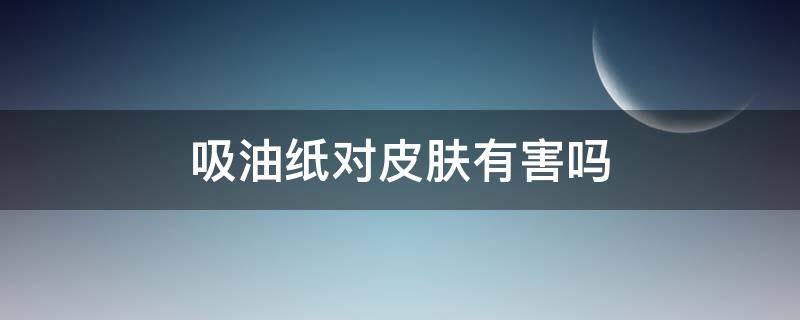 吸油纸对皮肤有害吗 面部吸油纸对皮肤有害吗