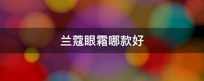 兰蔻眼霜哪款好 兰蔻眼霜哪款好哪款眼霜去细纹好