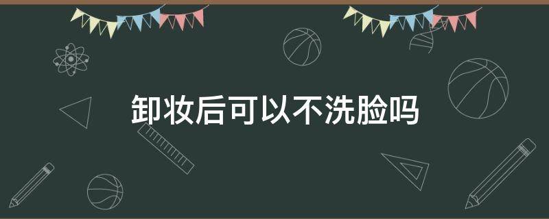 卸妆后可以不洗脸吗（卸妆后可以不洗脸吗男生）