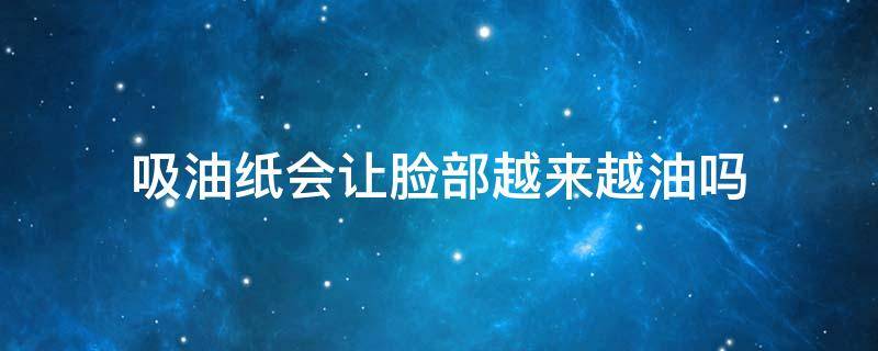 吸油纸会让脸部越来越油吗 吸油纸会把脸越吸越油吗