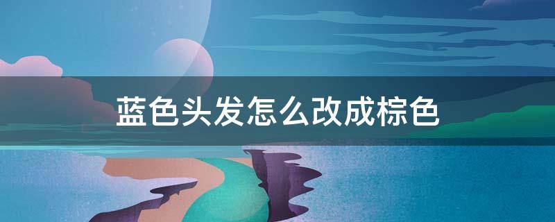 蓝色头发怎么改成棕色 蓝色头发怎么改成棕色了