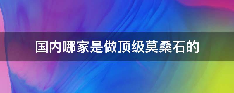 国内哪家是做顶级莫桑石的 国内哪家是做顶级莫桑石的企业