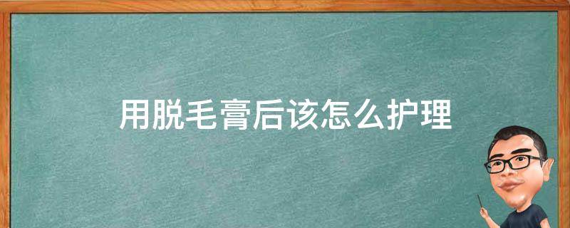 用脱毛膏后该怎么护理（用脱毛膏后该怎么护理好）