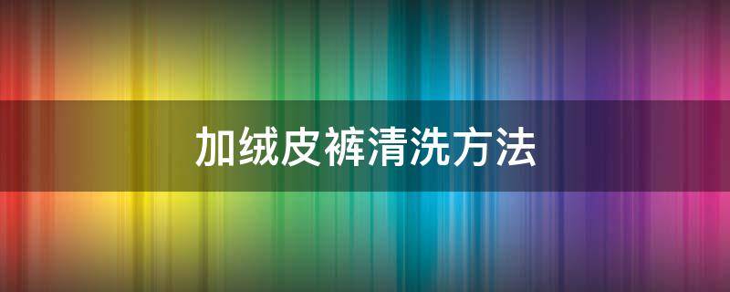加绒皮裤清洗方法（加绒皮裤清洗方法视频教程）