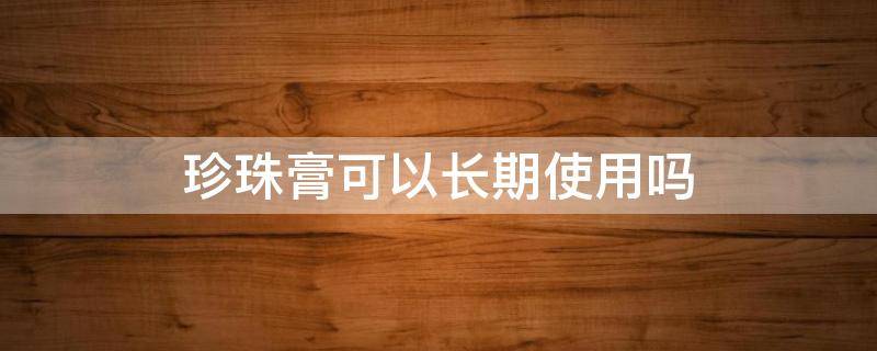 珍珠膏可以长期使用吗 珍珠膏可以长期使用吗女生