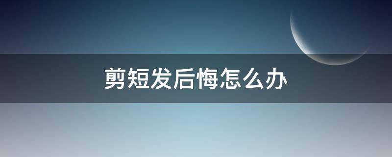 剪短发后悔怎么办（剪短发后悔怎么办女生）