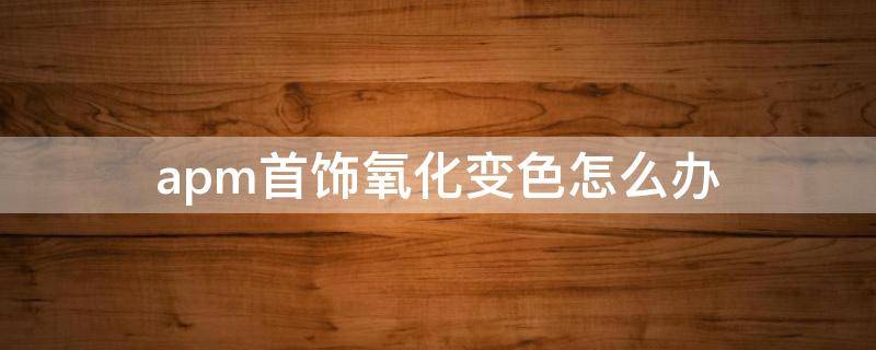 apm首饰氧化变色怎么办 apm手链氧化变黑怎么办