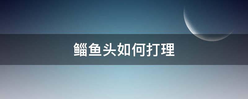 鲻鱼头如何打理（鲻鱼头打理教程女生）
