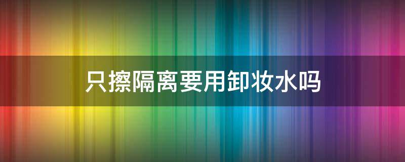 只擦隔离要用卸妆水吗（只擦隔离需不需要卸妆）