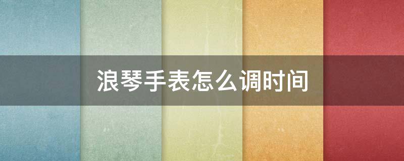 浪琴手表怎么调时间 浪琴手表怎么调时间和日期