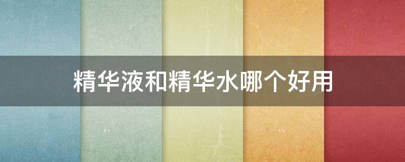 精华液和精华水哪个好用（精华液跟精华水哪种好）
