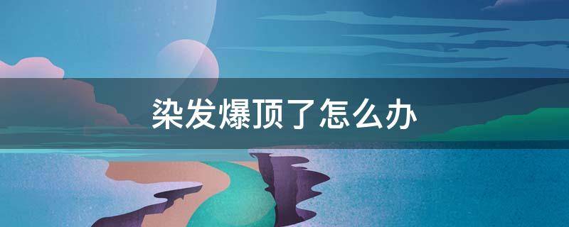 染发爆顶了怎么办（染发爆顶了怎么办小妙招）