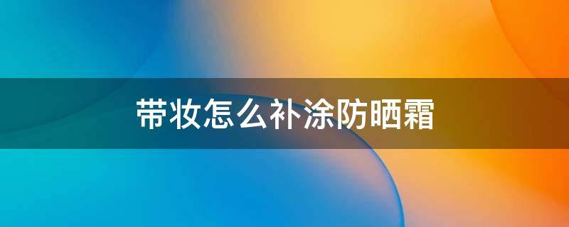 带妆怎么补涂防晒霜（带妆如何补涂防晒）