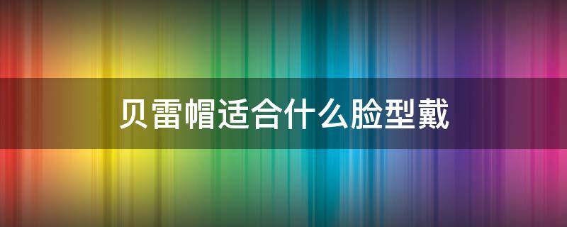 贝雷帽适合什么脸型戴 贝雷帽适合什么脸型戴男生