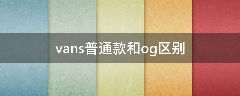 vans普通款和og区别（vans鞋子区别）