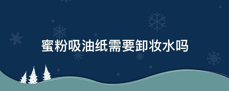 蜜粉吸油纸需要卸妆水吗（吸油纸是妆前用还是妆后用）