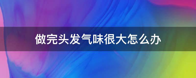做完头发气味很大怎么办（做完头发闻着味难受）