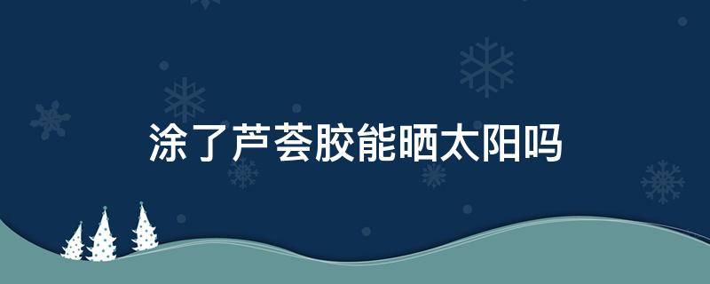 涂了芦荟胶能晒太阳吗 涂完芦荟胶不可以晒太阳吗