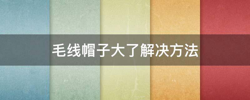 毛线帽子大了解决方法 毛线帽子大了怎么处理