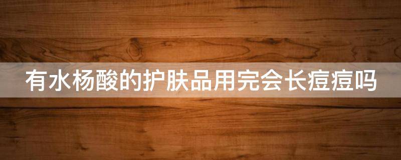 有水杨酸的护肤品用完会长痘痘吗 有水杨酸的护肤品用完会长痘痘吗知乎