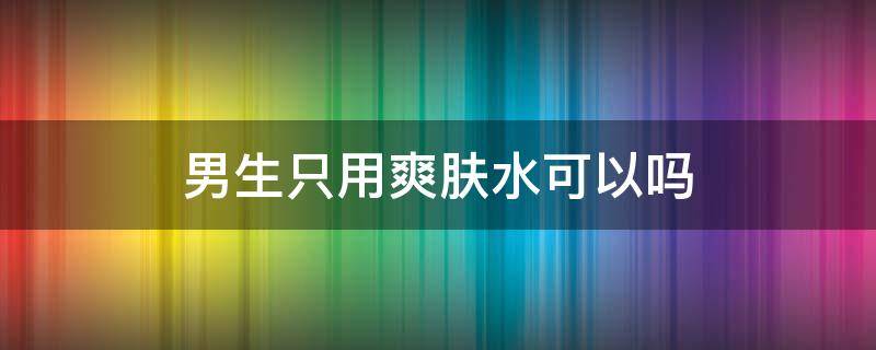 男生只用爽肤水可以吗（男生护肤可以只用洗面奶和爽肤水吗）