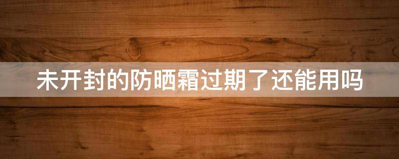未开封的防晒霜过期了还能用吗（未开封的防晒霜过期了还可以用吗）