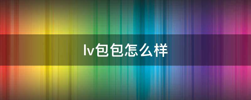 lv包包怎么样（lv包质量怎么样）