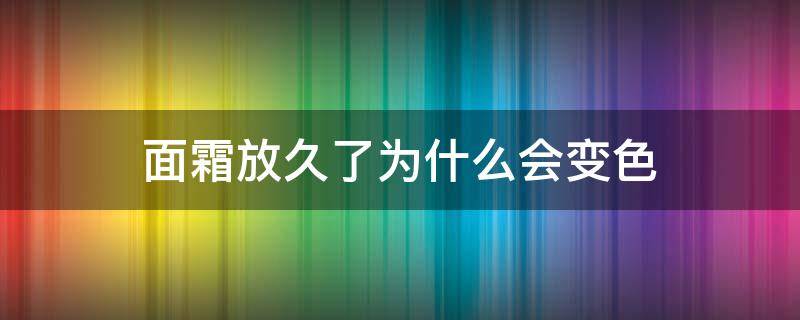 面霜放久了为什么会变色 面霜放久了为什么会变色呢