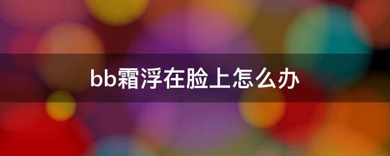 bb霜浮在脸上怎么办 bb霜抹在脸上有沫沫怎么回事