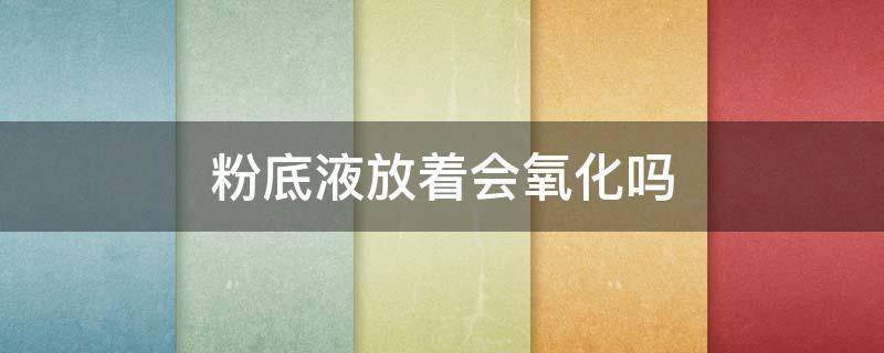 粉底液放着会氧化吗（粉底液放久了会变色吗）