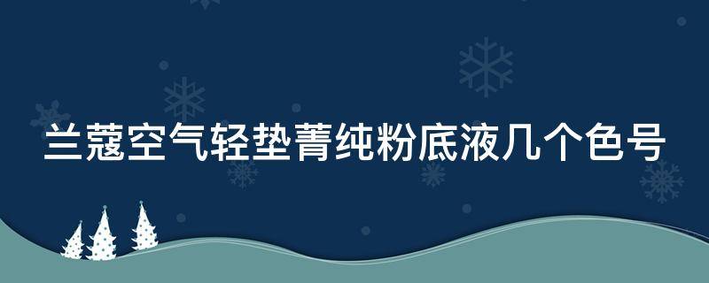 兰蔻空气轻垫菁纯粉底液几个色号（兰蔻新空气轻垫菁纯粉底液多少钱）