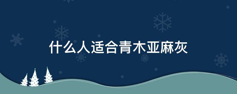 什么人适合青木亚麻灰 青木亚麻灰适合什么肤色的人
