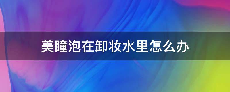 美瞳泡在卸妆水里怎么办 美瞳泡在卸妆水里戴了怎么办