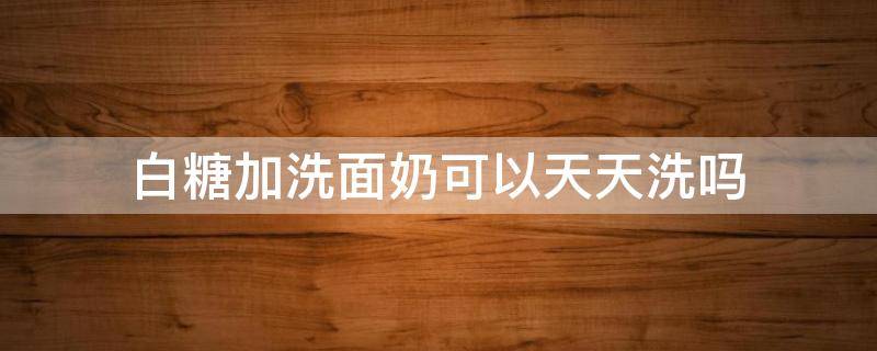 白糖加洗面奶可以天天洗吗（白糖加洗面奶洗脸好吗）